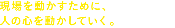 現場を動かすために、人の心を動かしていく。