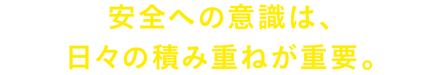 安全への意識は、日々の積み重ねが重要。