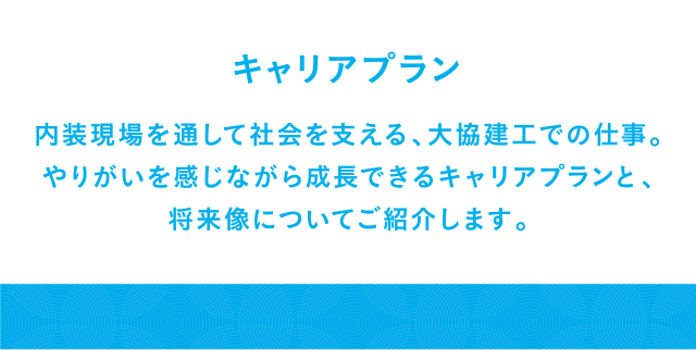 キャリアプラン 内装現場を通して社会を支える、大協建工での仕事。やりがいを感じながら成長できるキャリアプランと、将来像についてご紹介します。