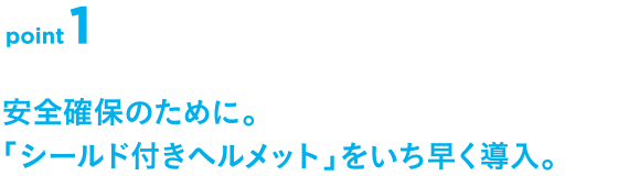 point1 安全確保のために。「シールド付きヘルメット」をいち早く導入。