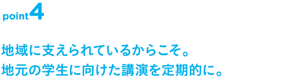 point4 地域に支えられているからこそ。地元の学生に向けた講演を定期的に。