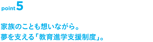 point5 家族のことも想いながら。夢を支える「教育進学支援制度」。