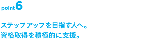 point6 ステップアップを目指す人へ。資格取得を積極的に支援。