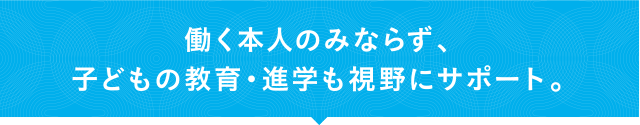 働く本人のみならず、子どもの教育・進学も視野にサポート。